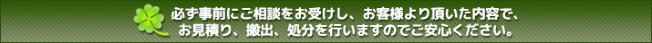 必ず事前にご相談をお受けし、お客様より頂いた内容で、お見積り、搬出、処分を行いますのでご安心ください